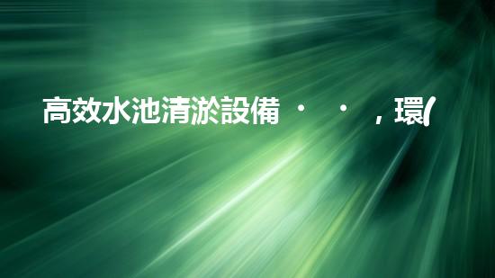 高效水池清淤設備，環(huán)保清潔新選擇！